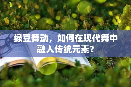 绿豆舞动，如何在现代舞中融入传统元素？