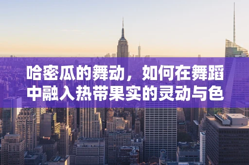哈密瓜的舞动，如何在舞蹈中融入热带果实的灵动与色彩？