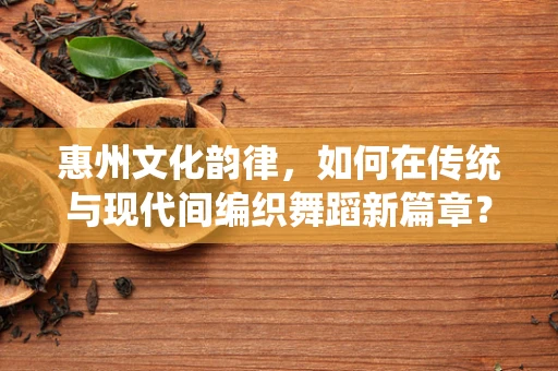 惠州文化韵律，如何在传统与现代间编织舞蹈新篇章？