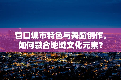 营口城市特色与舞蹈创作，如何融合地域文化元素？