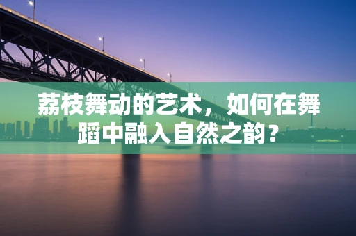 荔枝舞动的艺术，如何在舞蹈中融入自然之韵？