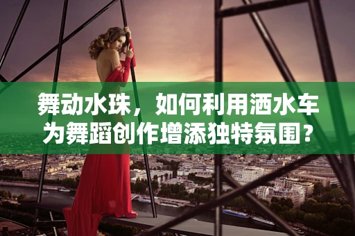 舞动水珠，如何利用洒水车为舞蹈创作增添独特氛围？