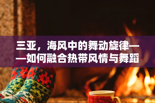 三亚，海风中的舞动旋律——如何融合热带风情与舞蹈艺术？