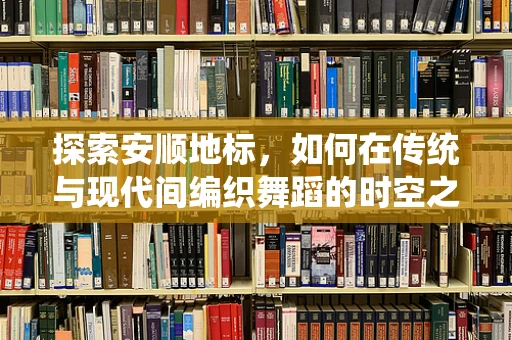 探索安顺地标，如何在传统与现代间编织舞蹈的时空之桥？