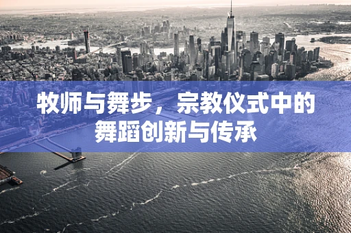 牧师与舞步，宗教仪式中的舞蹈创新与传承
