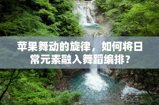 苹果舞动的旋律，如何将日常元素融入舞蹈编排？