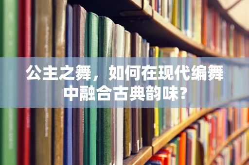 公主之舞，如何在现代编舞中融合古典韵味？