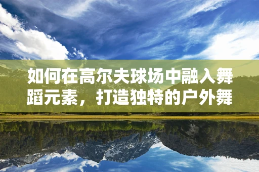 如何在高尔夫球场中融入舞蹈元素，打造独特的户外舞蹈表演？