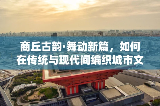 商丘古韵·舞动新篇，如何在传统与现代间编织城市文化舞蹈