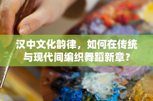 汉中文化韵律，如何在传统与现代间编织舞蹈新章？