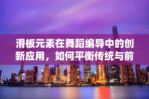 滑板元素在舞蹈编导中的创新应用，如何平衡传统与前卫？