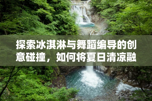 探索冰淇淋与舞蹈编导的创意碰撞，如何将夏日清凉融入舞台？