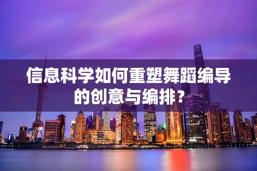 信息科学如何重塑舞蹈编导的创意与编排？