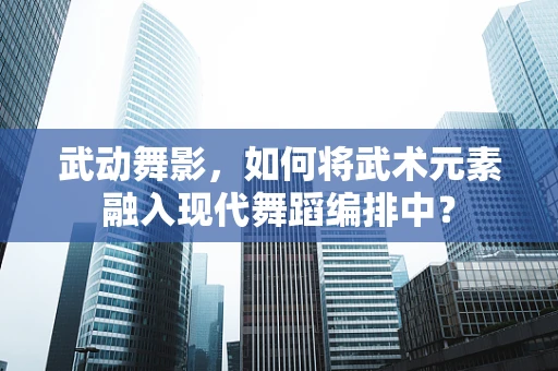 武动舞影，如何将武术元素融入现代舞蹈编排中？