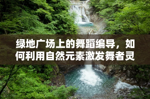 绿地广场上的舞蹈编导，如何利用自然元素激发舞者灵感？