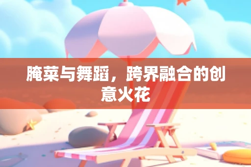 腌菜与舞蹈，跨界融合的创意火花