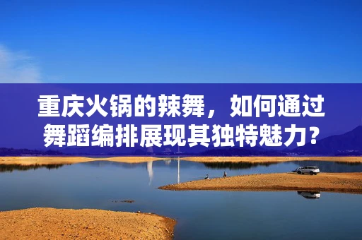 重庆火锅的辣舞，如何通过舞蹈编排展现其独特魅力？