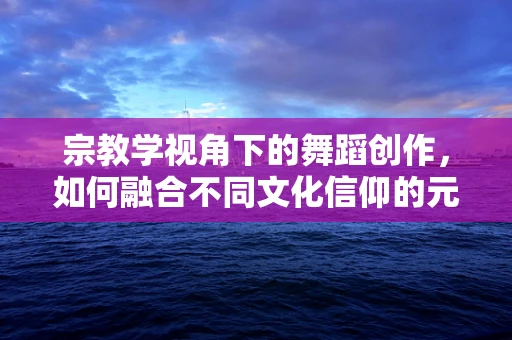 宗教学视角下的舞蹈创作，如何融合不同文化信仰的元素？