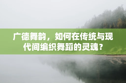 广德舞韵，如何在传统与现代间编织舞蹈的灵魂？