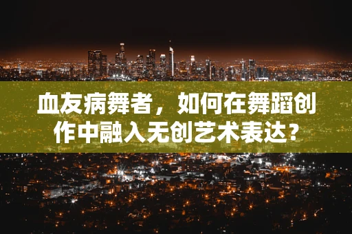 血友病舞者，如何在舞蹈创作中融入无创艺术表达？