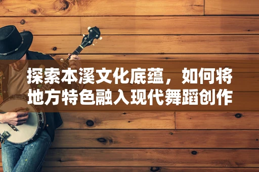 探索本溪文化底蕴，如何将地方特色融入现代舞蹈创作中？