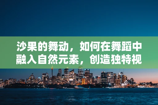 沙果的舞动，如何在舞蹈中融入自然元素，创造独特视觉体验？