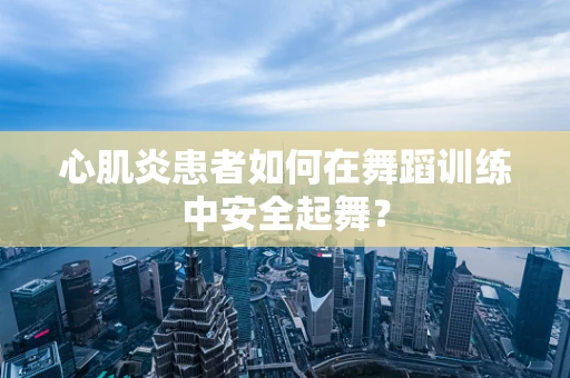心肌炎患者如何在舞蹈训练中安全起舞？