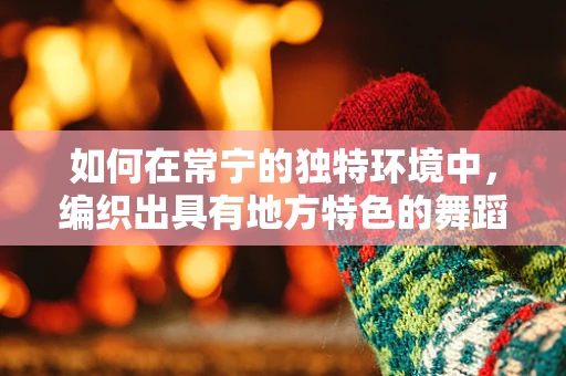如何在常宁的独特环境中，编织出具有地方特色的舞蹈篇章？