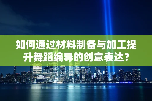 如何通过材料制备与加工提升舞蹈编导的创意表达？