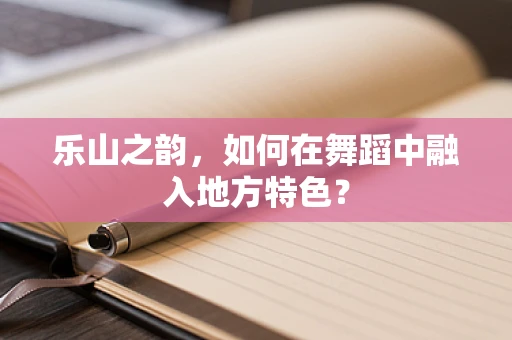 乐山之韵，如何在舞蹈中融入地方特色？