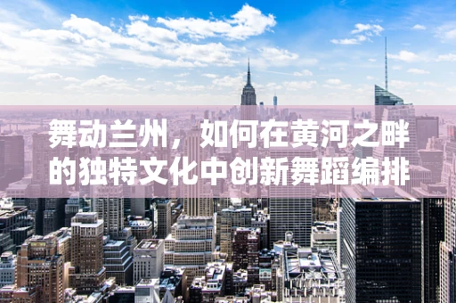 舞动兰州，如何在黄河之畔的独特文化中创新舞蹈编排？