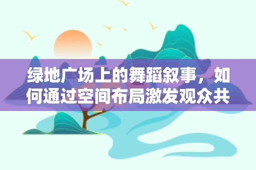 绿地广场上的舞蹈叙事，如何通过空间布局激发观众共鸣？