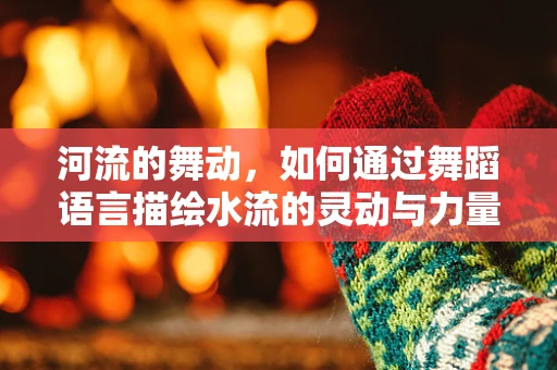 河流的舞动，如何通过舞蹈语言描绘水流的灵动与力量？