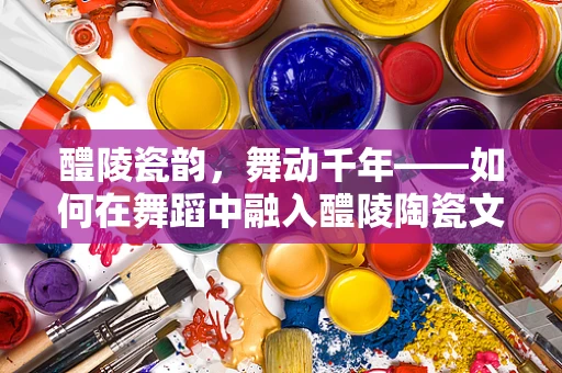 醴陵瓷韵，舞动千年——如何在舞蹈中融入醴陵陶瓷文化？