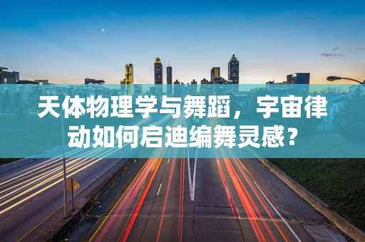 天体物理学与舞蹈，宇宙律动如何启迪编舞灵感？