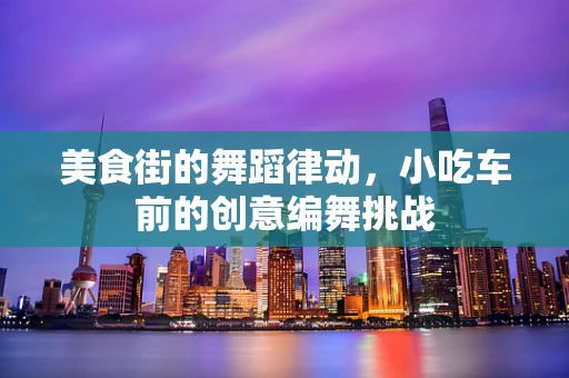 美食街的舞蹈律动，小吃车前的创意编舞挑战