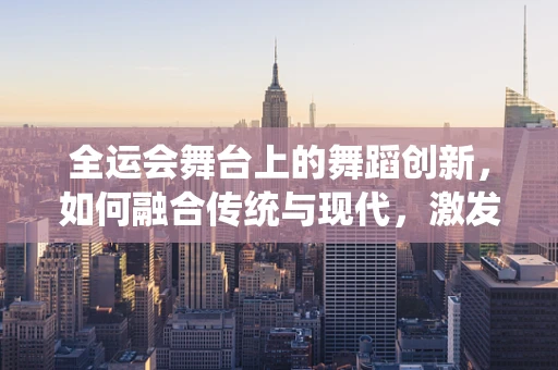 全运会舞台上的舞蹈创新，如何融合传统与现代，激发观众新体验？