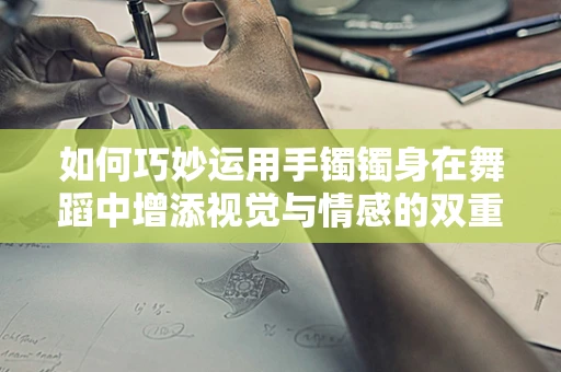 如何巧妙运用手镯镯身在舞蹈中增添视觉与情感的双重层次？
