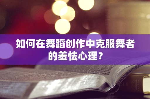 如何在舞蹈创作中克服舞者的羞怯心理？