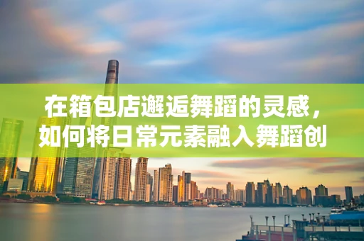 在箱包店邂逅舞蹈的灵感，如何将日常元素融入舞蹈创作？