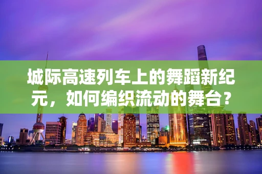 城际高速列车上的舞蹈新纪元，如何编织流动的舞台？