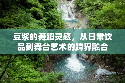 豆浆的舞蹈灵感，从日常饮品到舞台艺术的跨界融合