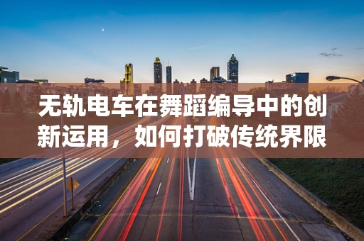 无轨电车在舞蹈编导中的创新运用，如何打破传统界限，创造流动的视觉盛宴？