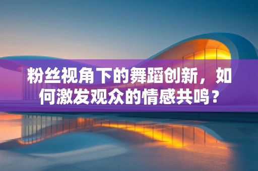 粉丝视角下的舞蹈创新，如何激发观众的情感共鸣？