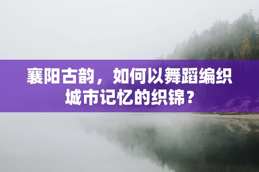 襄阳古韵，如何以舞蹈编织城市记忆的织锦？
