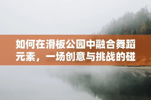 如何在滑板公园中融合舞蹈元素，一场创意与挑战的碰撞？