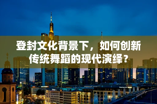 登封文化背景下，如何创新传统舞蹈的现代演绎？