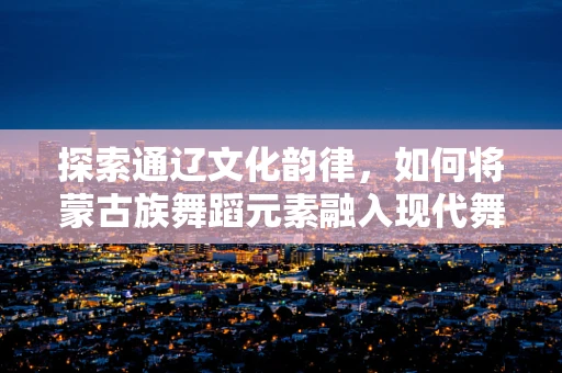 探索通辽文化韵律，如何将蒙古族舞蹈元素融入现代舞创作？