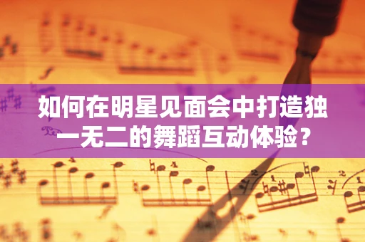 如何在明星见面会中打造独一无二的舞蹈互动体验？