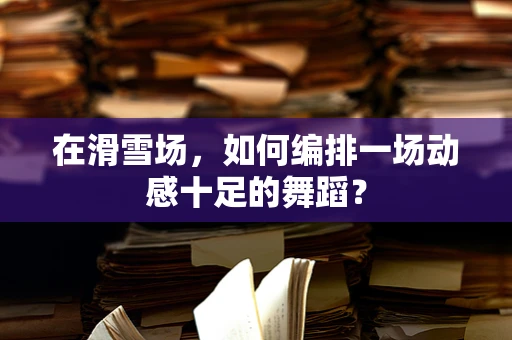 在滑雪场，如何编排一场动感十足的舞蹈？